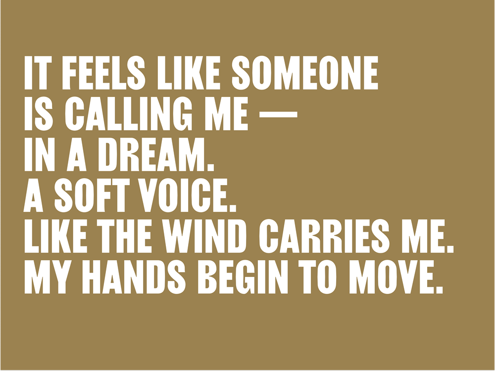 It feels like someone is calling me – in a dream. A soft voice. Like the wind carries me. My hands begin to move.