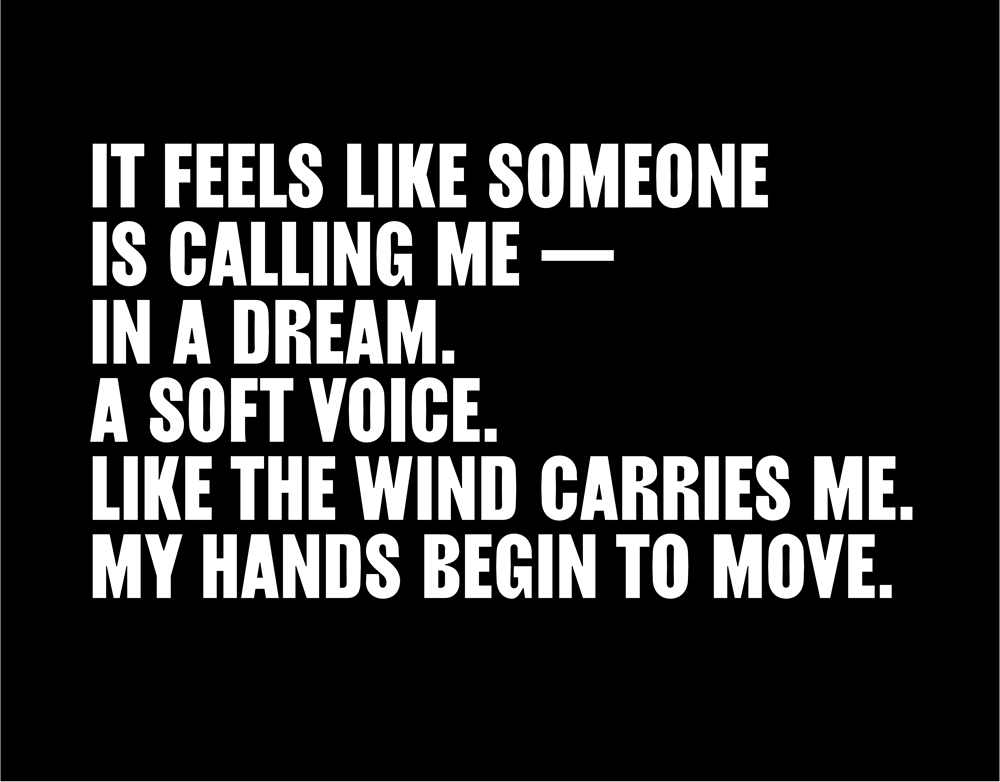 It feels like someone is calling me – in a dream. A soft voice. Like the wind carries me. My hands begin to move.