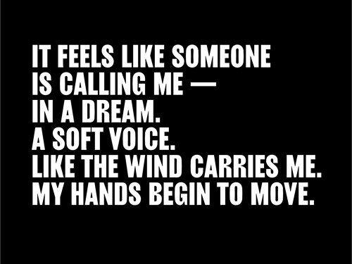 It feels like someone is calling me – in a dream. A soft voice. Like the wind carries me. My hands begin to move.